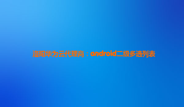 洛阳华为云代理商：android二级多选列表