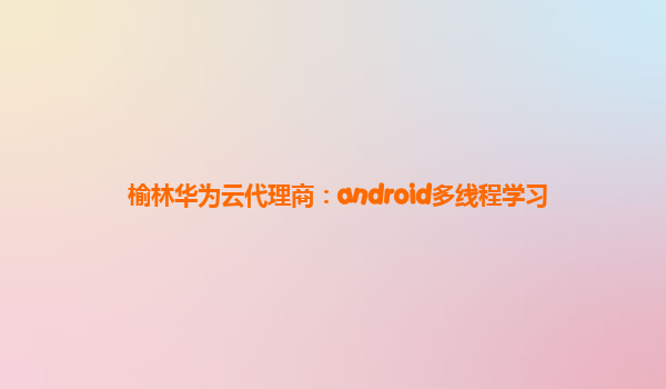 榆林华为云代理商：android多线程学习