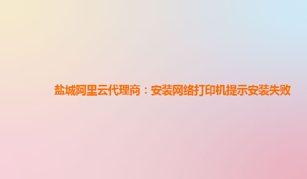 盐城阿里云代理商：安装网络打印机提示安装失败