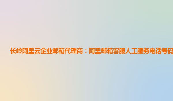 长岭阿里云企业邮箱代理商：阿里邮箱客服人工服务电话号码是多少