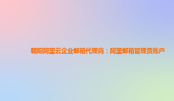 朝阳阿里云企业邮箱代理商：阿里邮箱管理员账户