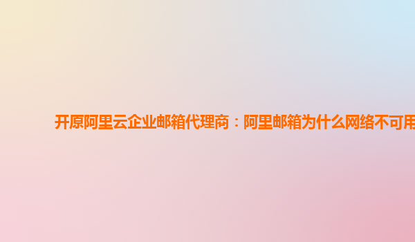 开原阿里云企业邮箱代理商：阿里邮箱为什么网络不可用