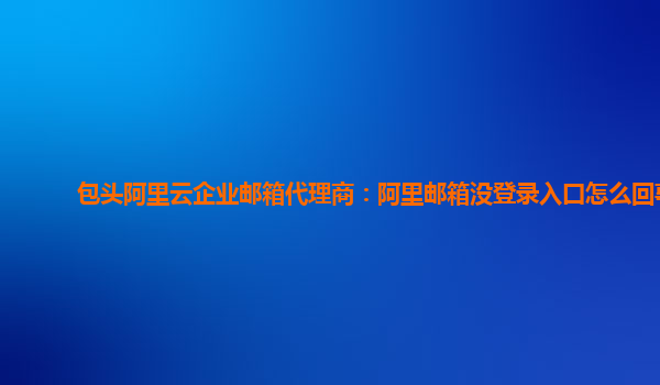 包头阿里云企业邮箱代理商：阿里邮箱没登录入口怎么回事