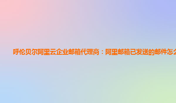 呼伦贝尔阿里云企业邮箱代理商：阿里邮箱已发送的邮件怎么导出