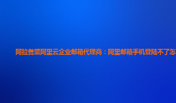 阿拉善盟阿里云企业邮箱代理商：阿里邮箱手机登陆不了怎么办