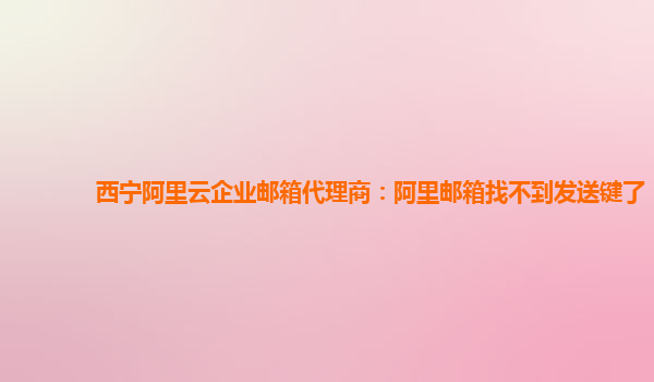 西宁阿里云企业邮箱代理商：阿里邮箱找不到发送键了