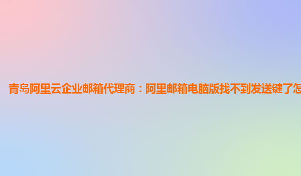 青岛阿里云企业邮箱代理商：阿里邮箱电脑版找不到发送键了怎么回事儿