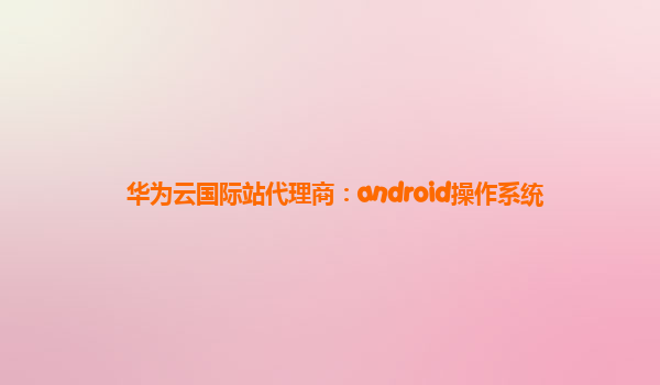 华为云国际站代理商：android操作系统