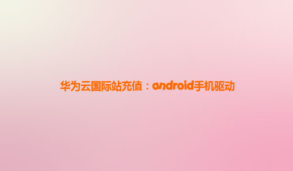 华为云国际站充值：android手机驱动