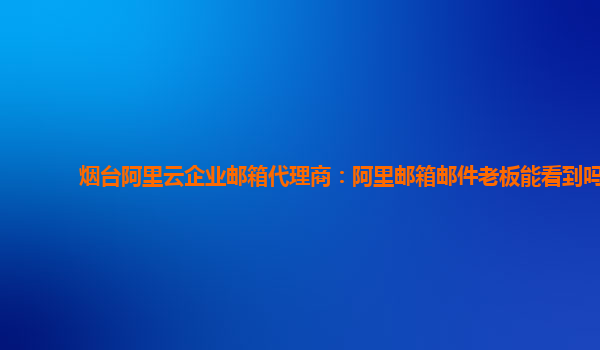 烟台阿里云企业邮箱代理商：阿里邮箱邮件老板能看到吗