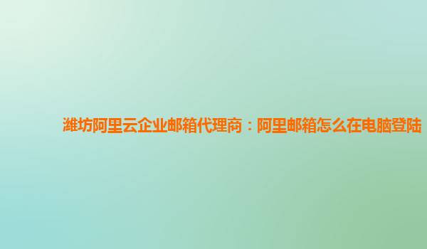 潍坊阿里云企业邮箱代理商：阿里邮箱怎么在电脑登陆