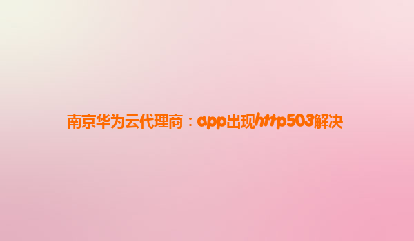 南京华为云代理商：app出现http503解决