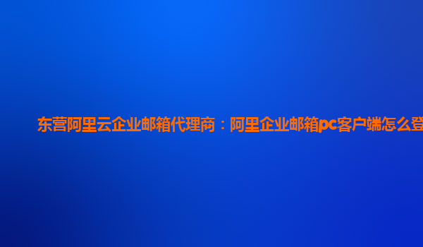 东营阿里云企业邮箱代理商：阿里企业邮箱pc客户端怎么登录