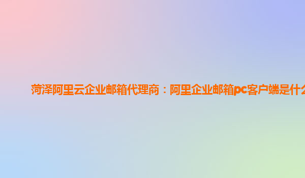 菏泽阿里云企业邮箱代理商：阿里企业邮箱pc客户端是什么