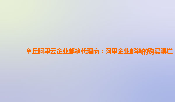 章丘阿里云企业邮箱代理商：阿里企业邮箱的购买渠道