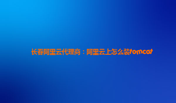 长春阿里云代理商：阿里云上怎么装tomcat