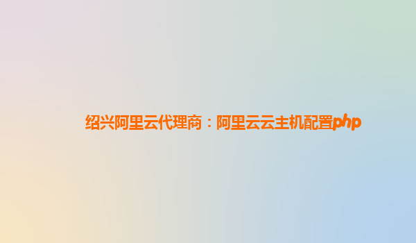 绍兴阿里云代理商：阿里云云主机配置php