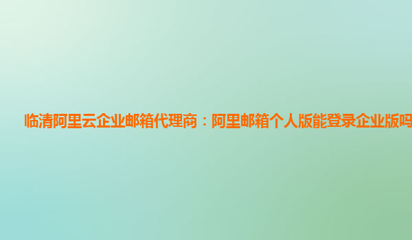 临清阿里云企业邮箱代理商：阿里邮箱个人版能登录企业版吗安全吗