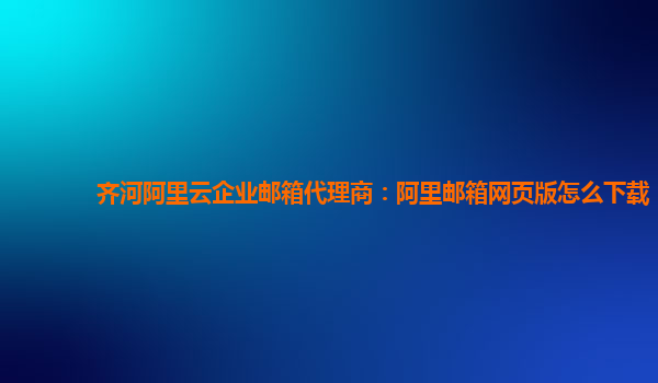 齐河阿里云企业邮箱代理商：阿里邮箱网页版怎么下载