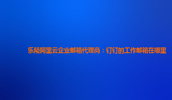 乐陵阿里云企业邮箱代理商：钉钉的工作邮箱在哪里