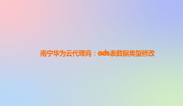 南宁华为云代理商：ads表数据类型修改