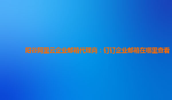 阳谷阿里云企业邮箱代理商：钉钉企业邮箱在哪里查看