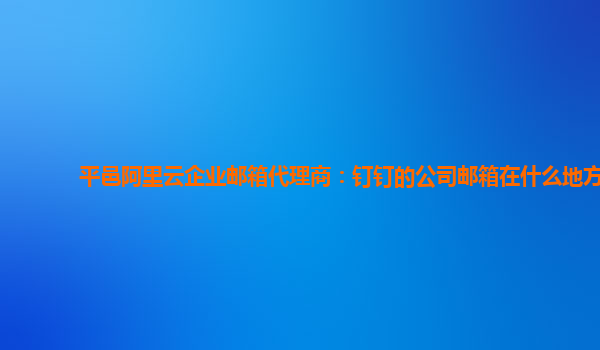 平邑阿里云企业邮箱代理商：钉钉的公司邮箱在什么地方