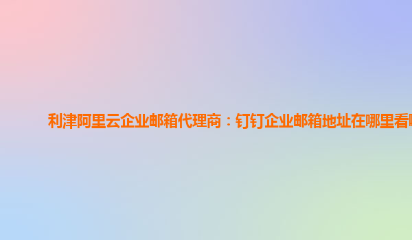 利津阿里云企业邮箱代理商：钉钉企业邮箱地址在哪里看啊