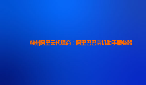 赣州阿里云代理商：阿里巴巴商机助手服务器