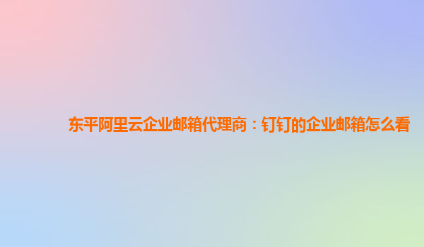 东平阿里云企业邮箱代理商：钉钉的企业邮箱怎么看