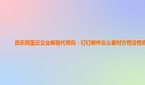 昌乐阿里云企业邮箱代理商：钉钉邮件怎么看对方有没有查看