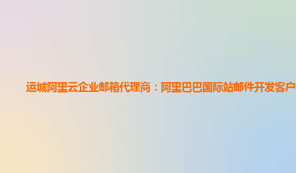 运城阿里云企业邮箱代理商：阿里巴巴国际站邮件开发客户电话