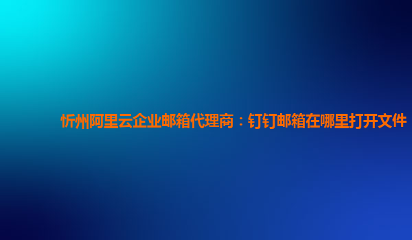 忻州阿里云企业邮箱代理商：钉钉邮箱在哪里打开文件