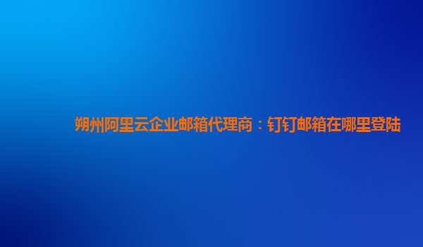 朔州阿里云企业邮箱代理商：钉钉邮箱在哪里登陆