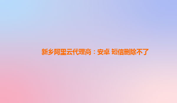 新乡阿里云代理商：安卓 短信删除不了