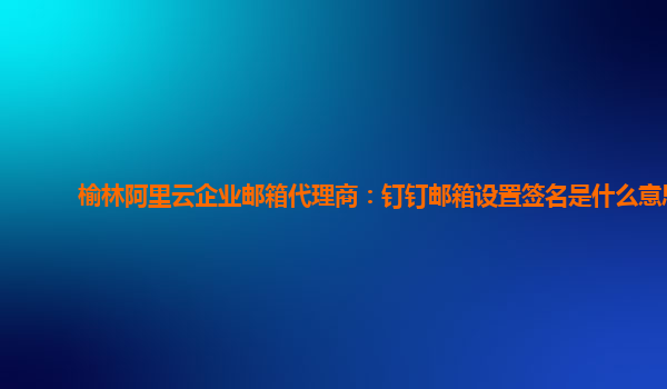 榆林阿里云企业邮箱代理商：钉钉邮箱设置签名是什么意思