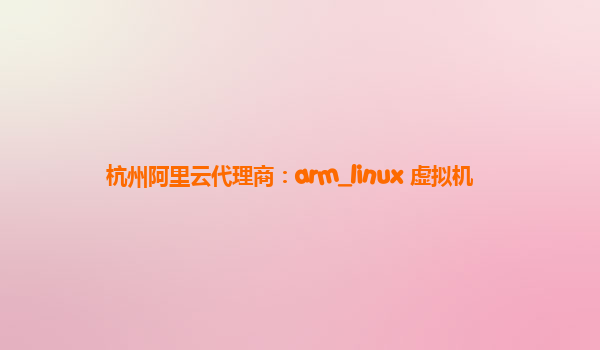 杭州阿里云代理商：arm_linux 虚拟机