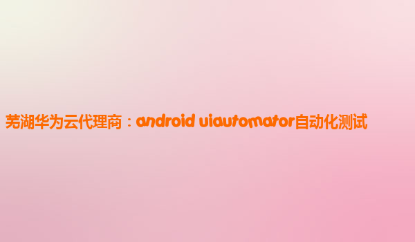 芜湖华为云代理商：android uiautomator自动化测试