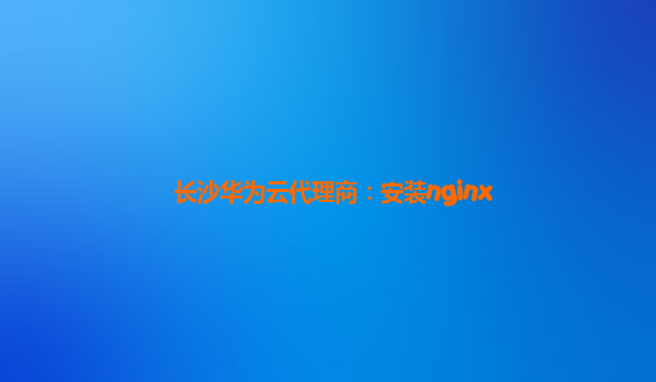 长沙华为云代理商：安装nginx