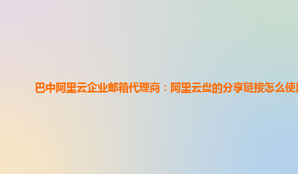 巴中阿里云企业邮箱代理商：阿里云盘的分享链接怎么使用