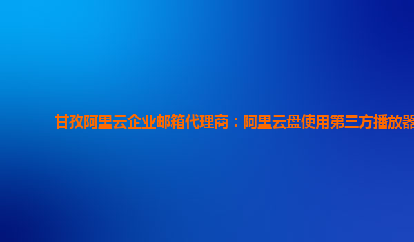 甘孜阿里云企业邮箱代理商：阿里云盘使用第三方播放器