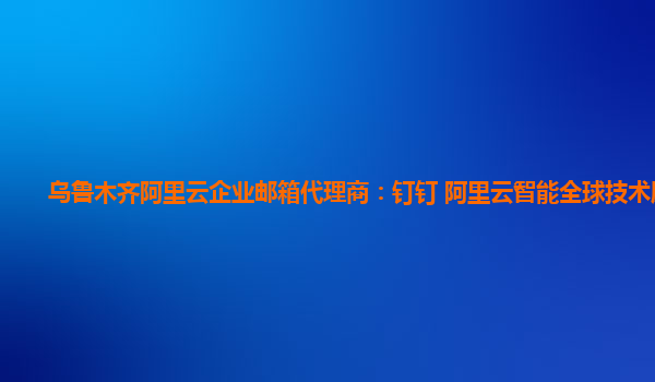 乌鲁木齐阿里云企业邮箱代理商：钉钉 阿里云智能全球技术服务