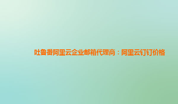 吐鲁番阿里云企业邮箱代理商：阿里云钉钉价格