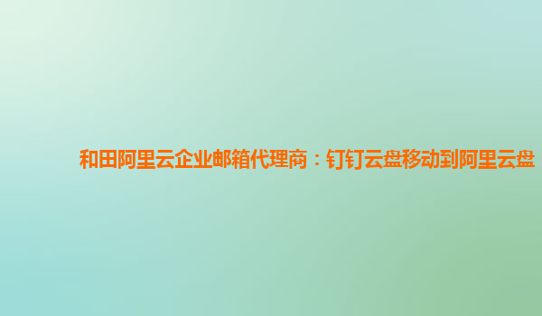 和田阿里云企业邮箱代理商：钉钉云盘移动到阿里云盘