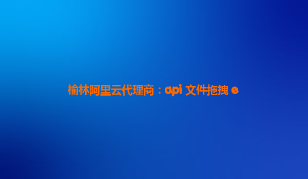 榆林阿里云代理商：api 文件拖拽 e