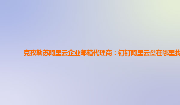 克孜勒苏阿里云企业邮箱代理商：钉钉阿里云盘在哪里找