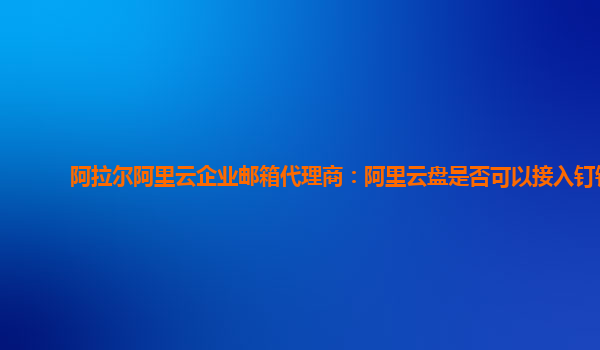 阿拉尔阿里云企业邮箱代理商：阿里云盘是否可以接入钉钉