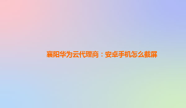 襄阳华为云代理商：安卓手机怎么截屏