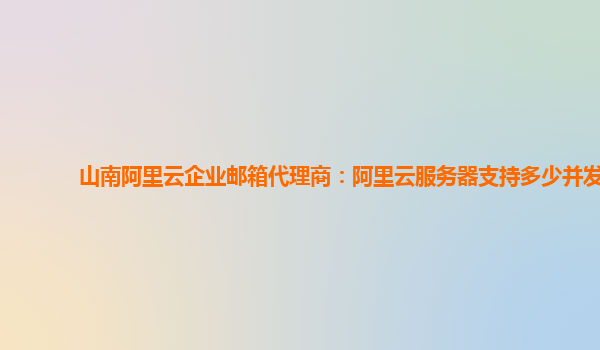 山南阿里云企业邮箱代理商：阿里云服务器支持多少并发