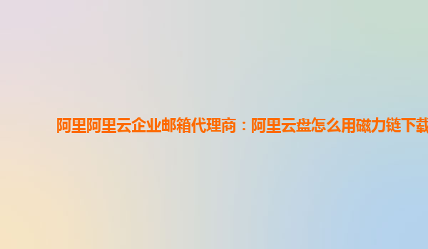 阿里阿里云企业邮箱代理商：阿里云盘怎么用磁力链下载